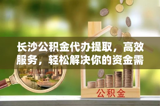 渑池长沙公积金代办提取，高效服务，轻松解决你的资金需求