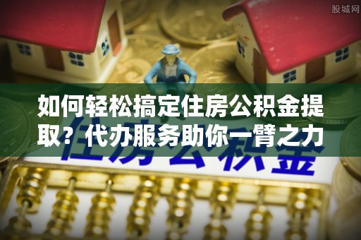 渑池如何轻松搞定住房公积金提取？代办服务助你一臂之力
