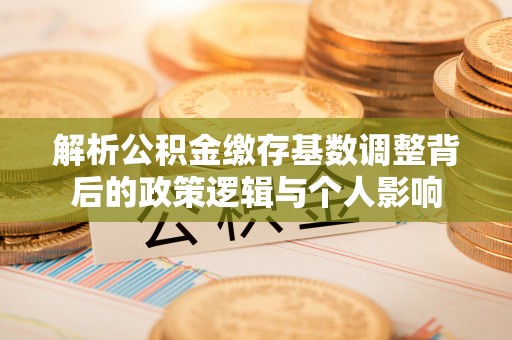 渑池解析公积金缴存基数调整背后的政策逻辑与个人影响