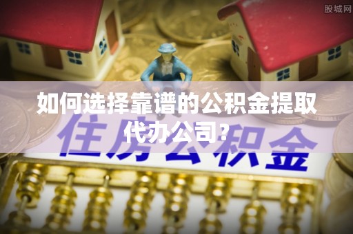 渑池如何选择靠谱的公积金提取代办公司？