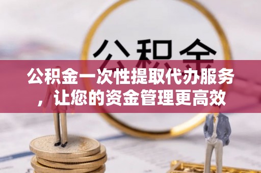渑池公积金一次性提取代办服务，让您的资金管理更高效