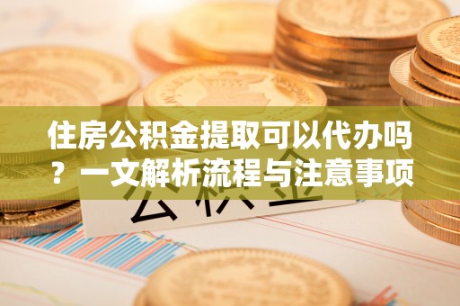 渑池住房公积金提取可以代办吗？一文解析流程与注意事项