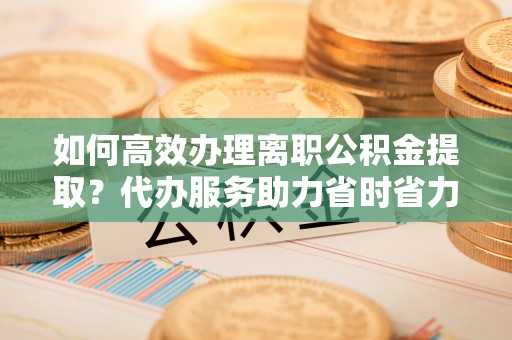 渑池如何高效办理离职公积金提取？代办服务助力省时省力