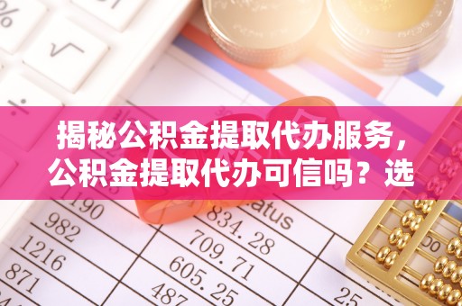 渑池揭秘公积金提取代办服务，公积金提取代办可信吗？选择前你需要知道的真相