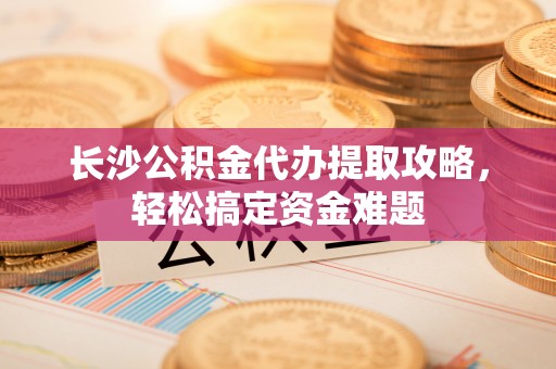 渑池长沙公积金代办提取攻略，轻松搞定资金难题