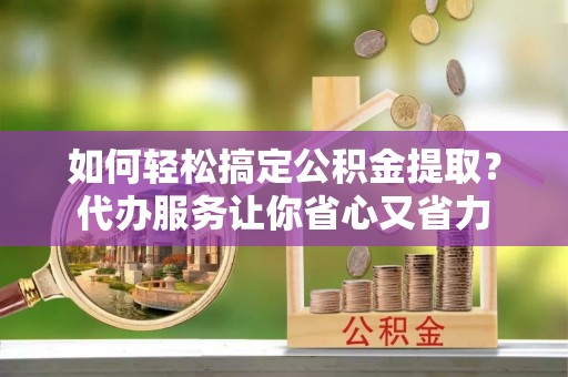 渑池如何轻松搞定公积金提取？代办服务让你省心又省力