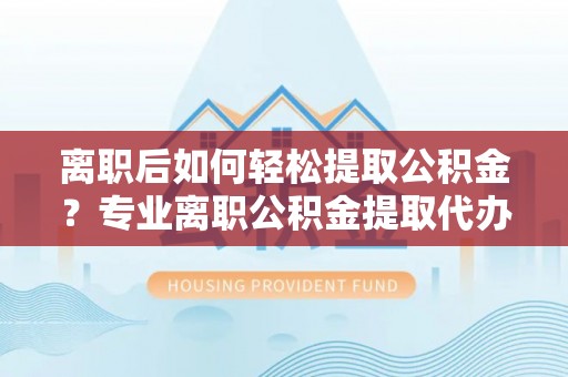 渑池离职后如何轻松提取公积金？专业离职公积金提取代办服务指南